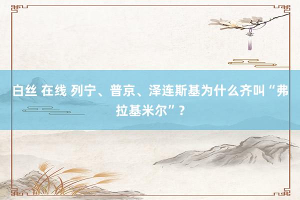 白丝 在线 列宁、普京、泽连斯基为什么齐叫“弗拉基米尔”？