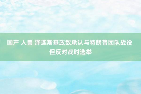 国产 人兽 泽连斯基政敌承认与特朗普团队战役 但反对战时选举