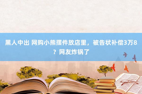 黑人中出 网购小熊摆件放店里，被告状补偿3万8？网友炸锅了
