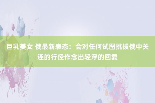 巨乳美女 俄最新表态：会对任何试图挑拨俄中关连的行径作念出轻浮的回复