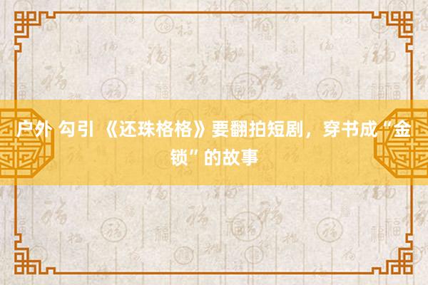 户外 勾引 《还珠格格》要翻拍短剧，穿书成“金锁”的故事